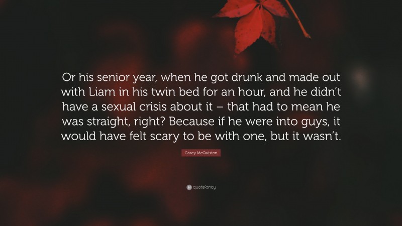 Casey McQuiston Quote: “Or his senior year, when he got drunk and made out with Liam in his twin bed for an hour, and he didn’t have a sexual crisis about it – that had to mean he was straight, right? Because if he were into guys, it would have felt scary to be with one, but it wasn’t.”