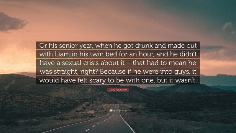 Casey McQuiston Quote: “Or his senior year, when he got drunk and made out with Liam in his twin bed for an hour, and he didn’t have a sexual crisis about it – that had to mean he was straight, right? Because if he were into guys, it would have felt scary to be with one, but it wasn’t.”