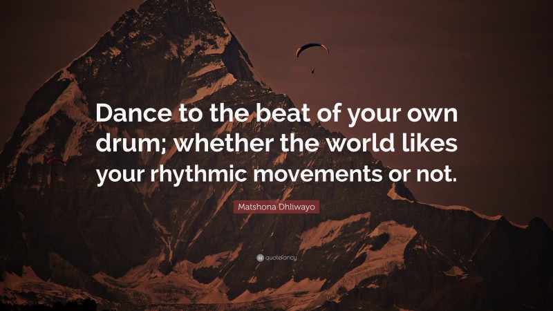 Matshona Dhliwayo Quote: “Dance to the beat of your own drum; whether the world likes your rhythmic movements or not.”