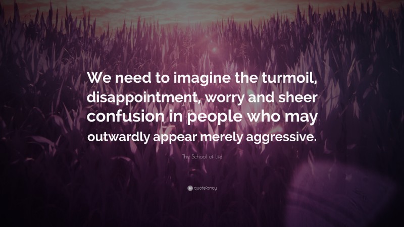 The School of Life Quote: “We need to imagine the turmoil, disappointment, worry and sheer confusion in people who may outwardly appear merely aggressive.”