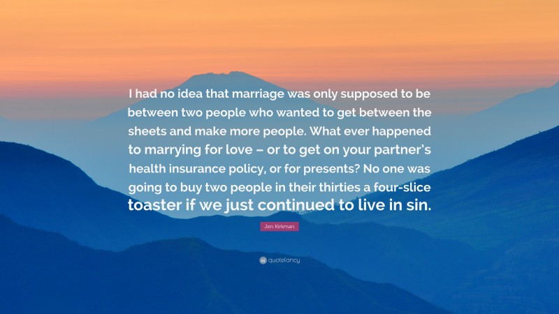 Jen Kirkman Quote: “I had no idea that marriage was only supposed to be between two people who wanted to get between the sheets and make more people. What ever happened to marrying for love – or to get on your partner’s health insurance policy, or for presents? No one was going to buy two people in their thirties a four-slice toaster if we just continued to live in sin.”