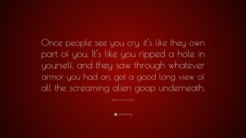 Stefan Bachmann Quote: “Once people see you cry, it’s like they own part of you. It’s like you ripped a hole in yourself, and they saw through whatever armor you had on, got a good long view of all the screaming alien goop underneath.”