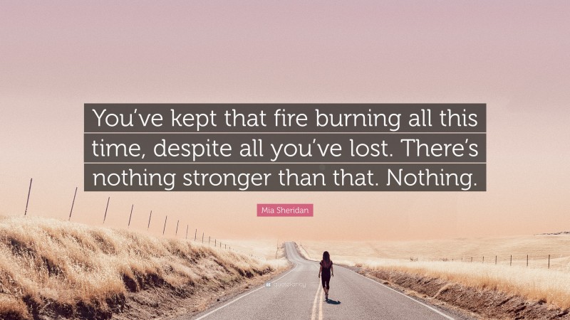 Mia Sheridan Quote: “You’ve kept that fire burning all this time, despite all you’ve lost. There’s nothing stronger than that. Nothing.”