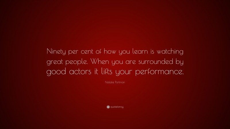 Natalie Portman Quote: “Ninety per cent of how you learn is watching great people. When you are surrounded by good actors it lifts your performance.”