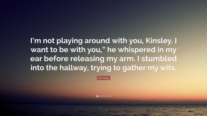 R.S. Grey Quote: “I’m not playing around with you, Kinsley. I want to be with you,” he whispered in my ear before releasing my arm. I stumbled into the hallway, trying to gather my wits.”