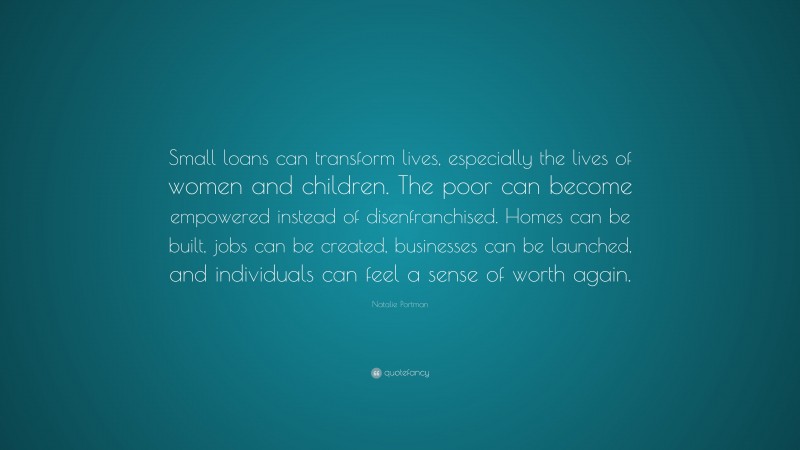 Natalie Portman Quote: “Small loans can transform lives, especially the lives of women and children. The poor can become empowered instead of disenfranchised. Homes can be built, jobs can be created, businesses can be launched, and individuals can feel a sense of worth again.”