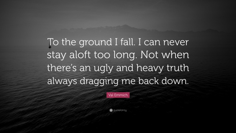 Val Emmich Quote: “To the ground I fall. I can never stay aloft too long. Not when there’s an ugly and heavy truth always dragging me back down.”