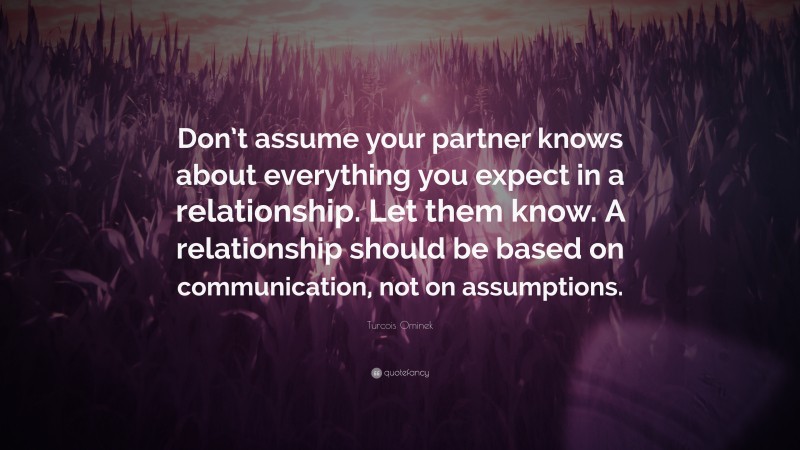 Turcois Ominek Quote: “Don’t assume your partner knows about everything you expect in a relationship. Let them know. A relationship should be based on communication, not on assumptions.”