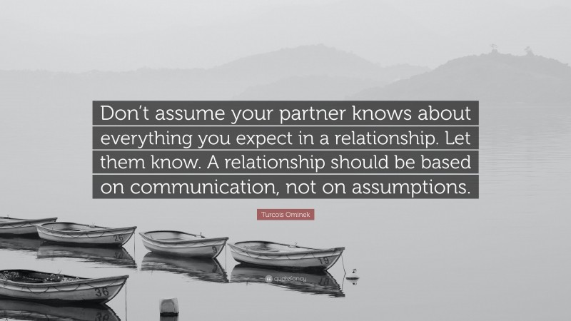 Turcois Ominek Quote: “Don’t assume your partner knows about everything you expect in a relationship. Let them know. A relationship should be based on communication, not on assumptions.”