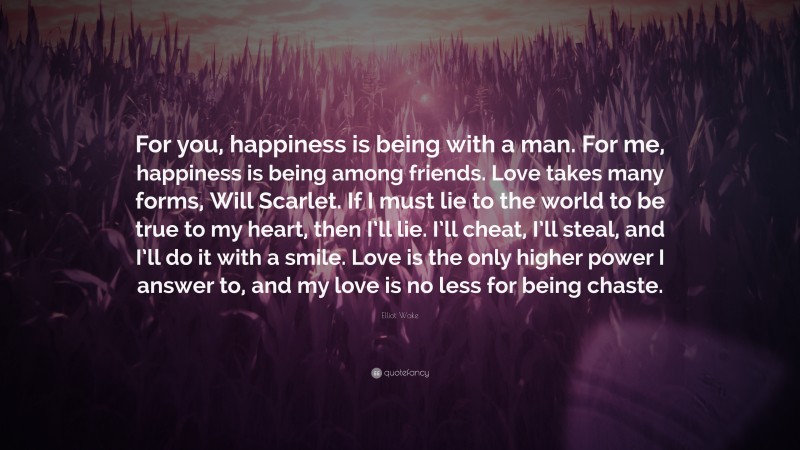 Elliot Wake Quote: “For you, happiness is being with a man. For me, happiness is being among friends. Love takes many forms, Will Scarlet. If I must lie to the world to be true to my heart, then I’ll lie. I’ll cheat, I’ll steal, and I’ll do it with a smile. Love is the only higher power I answer to, and my love is no less for being chaste.”