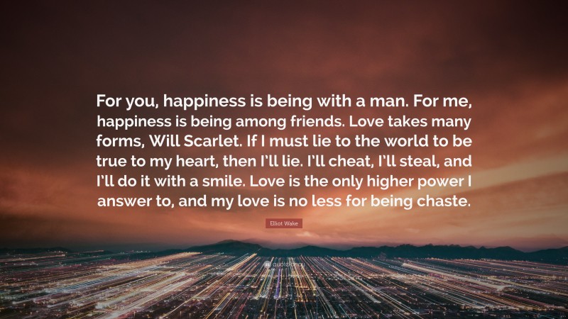 Elliot Wake Quote: “For you, happiness is being with a man. For me, happiness is being among friends. Love takes many forms, Will Scarlet. If I must lie to the world to be true to my heart, then I’ll lie. I’ll cheat, I’ll steal, and I’ll do it with a smile. Love is the only higher power I answer to, and my love is no less for being chaste.”