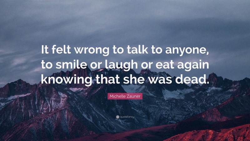 Michelle Zauner Quote: “It felt wrong to talk to anyone, to smile or laugh or eat again knowing that she was dead.”