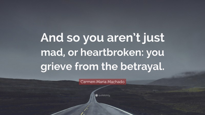 Carmen Maria Machado Quote: “And so you aren’t just mad, or heartbroken: you grieve from the betrayal.”