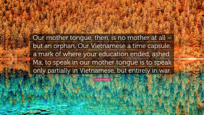 Ocean Vuong Quote: “Our mother tongue, then, is no mother at all – but an orphan. Our Vietnamese a time capsule, a mark of where your education ended, ashed. Ma, to speak in our mother tongue is to speak only partially in Vietnamese, but entirely in war.”