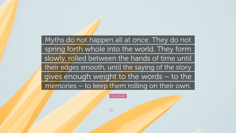 V.E. Schwab Quote: “Myths do not happen all at once. They do not spring forth whole into the world. They form slowly, rolled between the hands of time until their edges smooth, until the saying of the story gives enough weight to the words – to the memories – to keep them rolling on their own.”