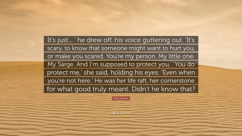Holly Jackson Quote: “It’s just... ’ he drew off, his voice guttering out. ‘It’s scary, to know that someone might want to hurt you, or make you scared. You’re my person. My little one. My Sarge. And I’m supposed to protect you.’ ‘You do protect me,’ she said, holding his eyes. ‘Even when you’re not here.’ He was her life raft, her cornerstone for what good truly meant. Didn’t he know that?”