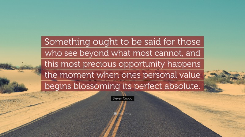 Steven Cuoco Quote: “Something ought to be said for those who see beyond what most cannot, and this most precious opportunity happens the moment when ones personal value begins blossoming its perfect absolute.”