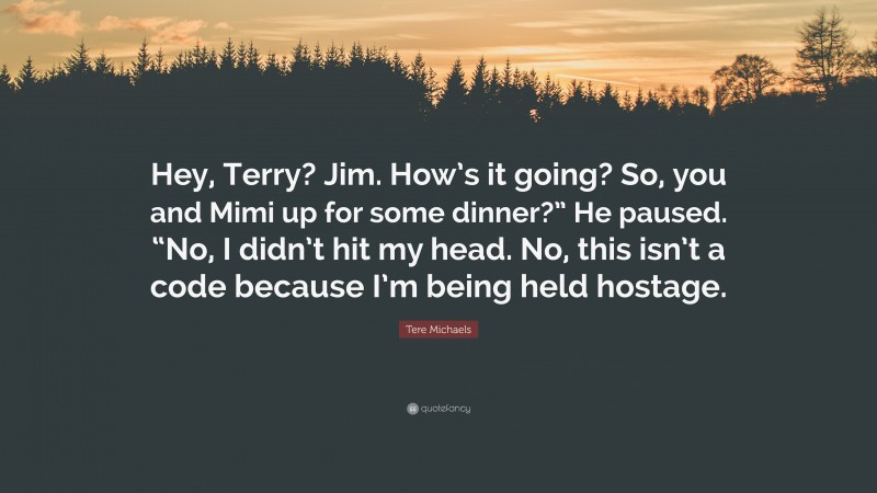Tere Michaels Quote: “Hey, Terry? Jim. How’s it going? So, you and Mimi up for some dinner?” He paused. “No, I didn’t hit my head. No, this isn’t a code because I’m being held hostage.”