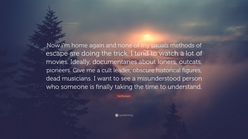 Val Emmich Quote: “Now i’m home again and none of my usuals methods of escape are doing the trick. I tend to watch a lot of movies. Ideally, documentaries about loners, outcats, pioneers. Give me a cult leader, obscure historical figures, dead musicians. I want to see a misunderstood person who someone is finally taking the time to understand.”