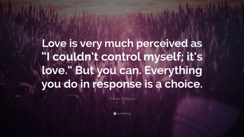 Natalie Portman Quote: “Love is very much perceived as “I couldn’t control myself; it’s love.” But you can. Everything you do in response is a choice.”