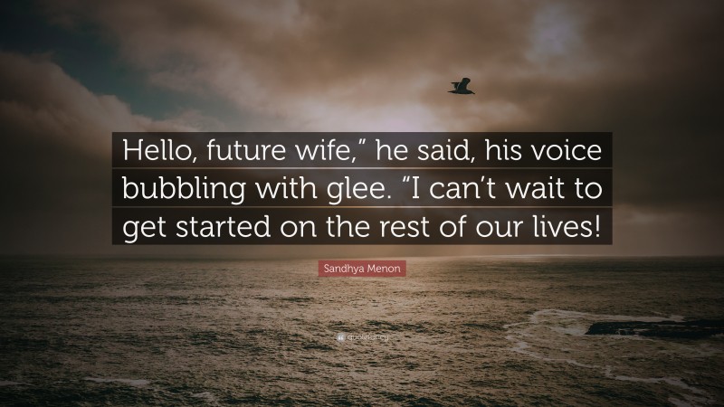 Sandhya Menon Quote: “Hello, future wife,” he said, his voice bubbling with glee. “I can’t wait to get started on the rest of our lives!”