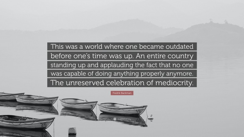 Fredrik Backman Quote: “This was a world where one became outdated before one’s time was up. An entire country standing up and applauding the fact that no one was capable of doing anything properly anymore. The unreserved celebration of mediocrity.”