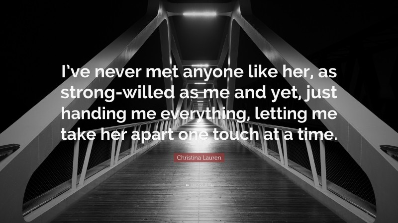 Christina Lauren Quote: “I’ve never met anyone like her, as strong-willed as me and yet, just handing me everything, letting me take her apart one touch at a time.”