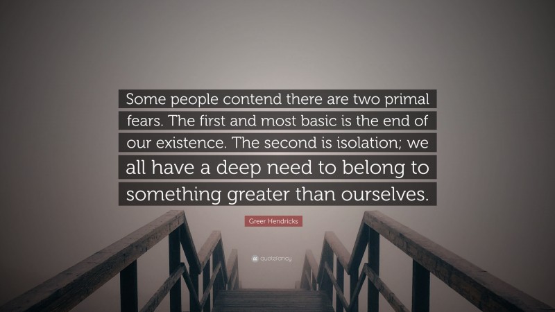 Greer Hendricks Quote: “Some people contend there are two primal fears. The first and most basic is the end of our existence. The second is isolation; we all have a deep need to belong to something greater than ourselves.”