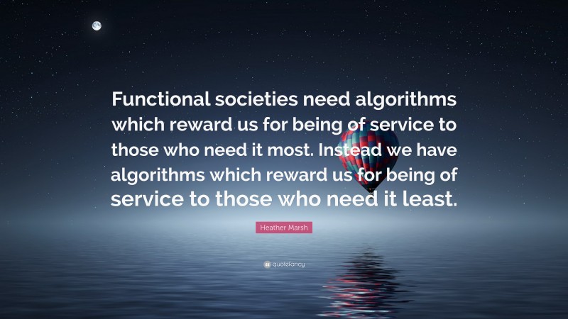 Heather Marsh Quote: “Functional societies need algorithms which reward us for being of service to those who need it most. Instead we have algorithms which reward us for being of service to those who need it least.”