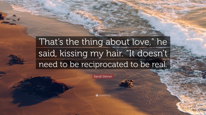 Kandi Steiner Quote: “That’s the thing about love,” he said, kissing my hair. “It doesn’t need to be reciprocated to be real.”