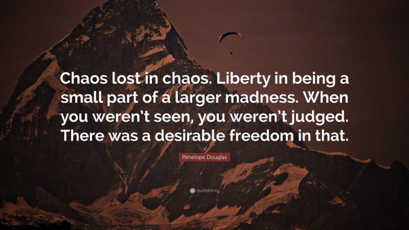 Penelope Douglas Quote: “Chaos lost in chaos. Liberty in being a small part of a larger madness. When you weren’t seen, you weren’t judged. There was a desirable freedom in that.”