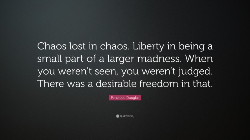 Penelope Douglas Quote: “Chaos lost in chaos. Liberty in being a small part of a larger madness. When you weren’t seen, you weren’t judged. There was a desirable freedom in that.”