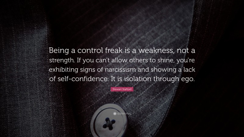 Stewart Stafford Quote: “Being a control freak is a weakness, not a strength. If you can’t allow others to shine, you’re exhibiting signs of narcissism and showing a lack of self-confidence. It is isolation through ego.”