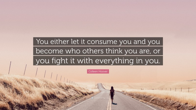 Colleen Hoover Quote: “You either let it consume you and you become who others think you are, or you fight it with everything in you.”
