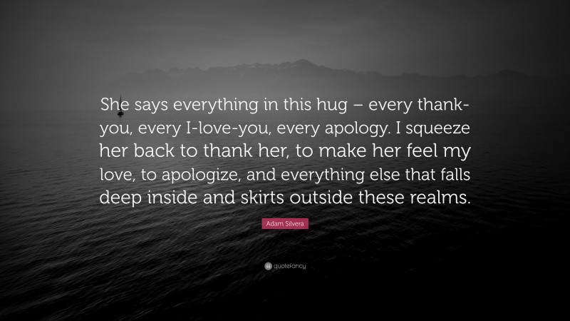 Adam Silvera Quote: “She says everything in this hug – every thank-you, every I-love-you, every apology. I squeeze her back to thank her, to make her feel my love, to apologize, and everything else that falls deep inside and skirts outside these realms.”