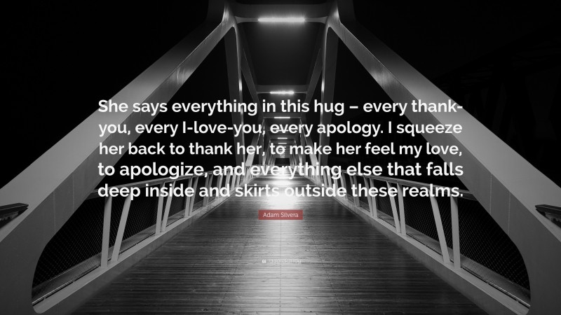 Adam Silvera Quote: “She says everything in this hug – every thank-you, every I-love-you, every apology. I squeeze her back to thank her, to make her feel my love, to apologize, and everything else that falls deep inside and skirts outside these realms.”