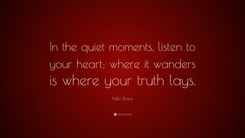 Nikki Rowe Quote: “In the quiet moments, listen to your heart; where it wanders is where your truth lays.”