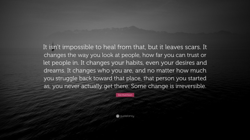 Dot Hutchison Quote: “It isn’t impossible to heal from that, but it leaves scars. It changes the way you look at people, how far you can trust or let people in. It changes your habits, even your desires and dreams. It changes who you are, and no matter how much you struggle back toward that place, that person you started as, you never actually get there. Some change is irreversible.”