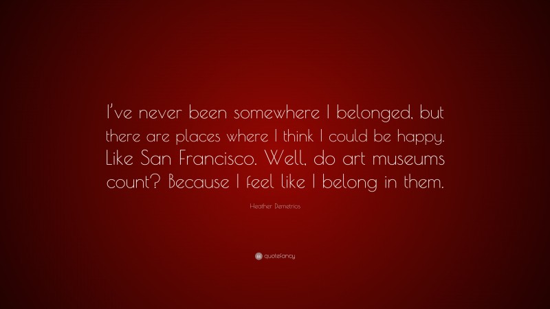Heather Demetrios Quote: “I’ve never been somewhere I belonged, but there are places where I think I could be happy. Like San Francisco. Well, do art museums count? Because I feel like I belong in them.”