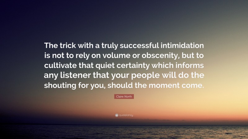 Claire North Quote: “The trick with a truly successful intimidation is not to rely on volume or obscenity, but to cultivate that quiet certainty which informs any listener that your people will do the shouting for you, should the moment come.”