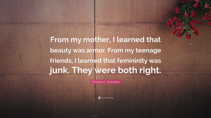 Chelsea G. Summers Quote: “From my mother, I learned that beauty was armor. From my teenage friends, I learned that femininity was junk. They were both right.”