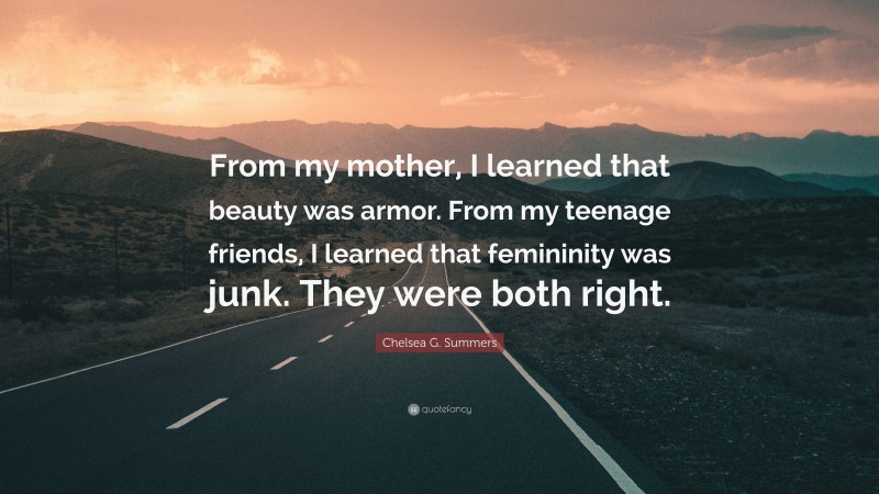 Chelsea G. Summers Quote: “From my mother, I learned that beauty was armor. From my teenage friends, I learned that femininity was junk. They were both right.”