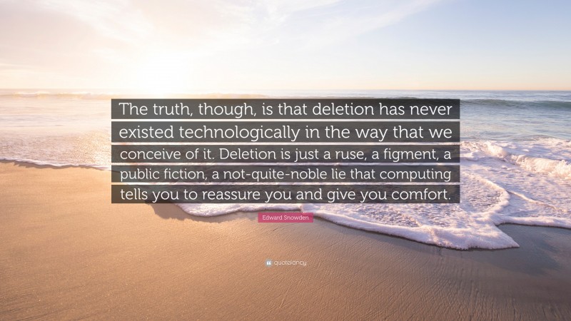 Edward Snowden Quote: “The truth, though, is that deletion has never existed technologically in the way that we conceive of it. Deletion is just a ruse, a figment, a public fiction, a not-quite-noble lie that computing tells you to reassure you and give you comfort.”