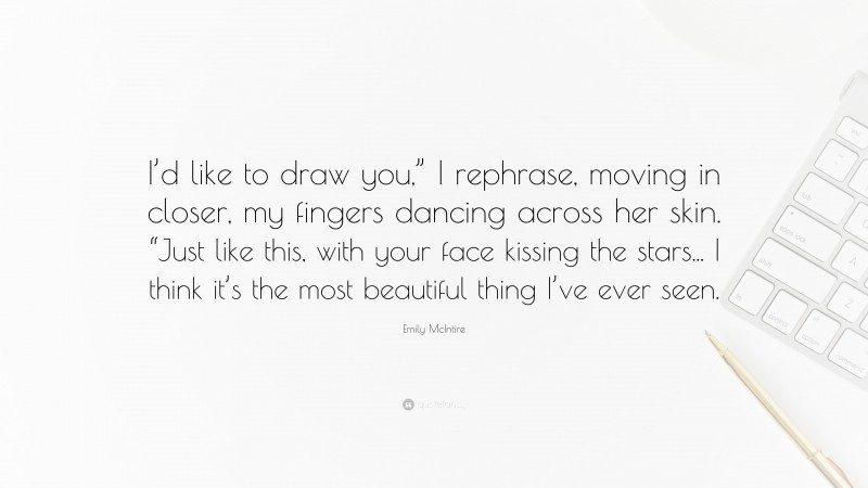 Emily McIntire Quote: “I’d like to draw you,” I rephrase, moving in closer, my fingers dancing across her skin. “Just like this, with your face kissing the stars... I think it’s the most beautiful thing I’ve ever seen.”