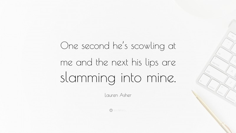 Lauren Asher Quote: “One second he’s scowling at me and the next his lips are slamming into mine.”
