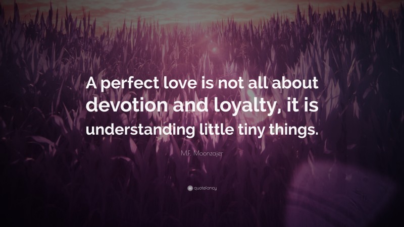 M.F. Moonzajer Quote: “A perfect love is not all about devotion and loyalty, it is understanding little tiny things.”