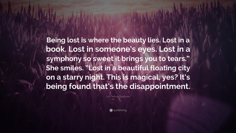 Lori Nelson Spielman Quote: “Being lost is where the beauty lies. Lost in a book. Lost in someone’s eyes. Lost in a symphony so sweet it brings you to tears.” She smiles. “Lost in a beautiful floating city on a starry night. This is magical, yes? It’s being found that’s the disappointment.”