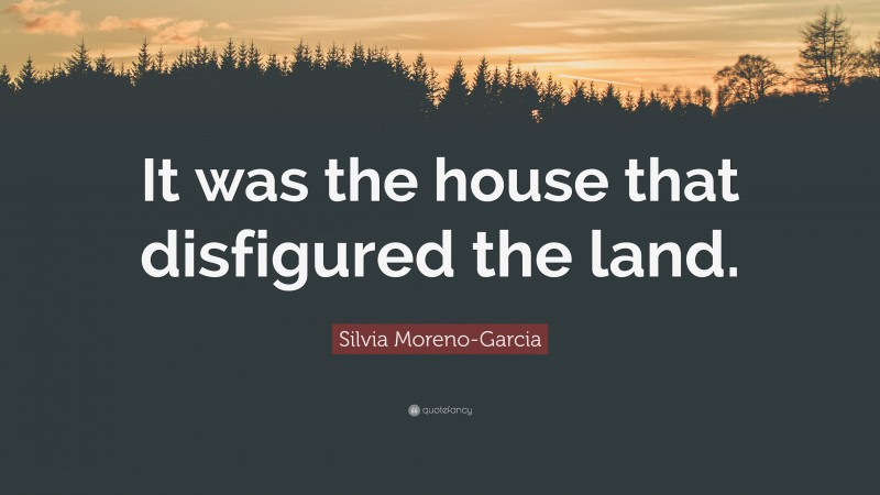 Silvia Moreno-Garcia Quote: “It was the house that disfigured the land.”