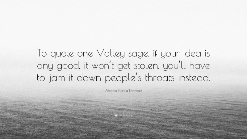 Antonio Garcia Martinez Quote: “To quote one Valley sage, if your idea is any good, it won’t get stolen, you’ll have to jam it down people’s throats instead.”