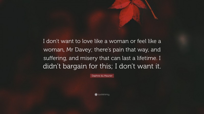 Daphne du Maurier Quote: “I don’t want to love like a woman or feel like a woman, Mr Davey; there’s pain that way, and suffering, and misery that can last a lifetime. I didn’t bargain for this; I don’t want it.”